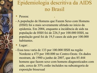 Epidemiologia descritiva da AIDS
            no Brasil
 Pessoa:       .
- A população de Homens que Fazem Sexo com Homens
   (HSH) foi a mais severamente afetada no início da
   epidemia. Em 2004, enquanto a incidência de aids na
   população de HSH foi de 226,5 por 100.000 HSH, na
   população geral foi de 19,5 casos de aids por 100.000
   habitantes.
 Lugar: .
- Essa taxa varia de 133 por 100.000 HSH na região
   Nordeste a 475 por 100.000 no Centro-Oeste. Os dados
   mostram, de 1980 a junho de 2007, que dos 85.444
   homens que fazem sexo com homens diagnosticados com
   aids, cerca de 35% estão incluídos na subcategoria de
   exposição bissexual
 