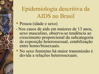 Epidemiologia descritiva da
        AIDS no Brasil
 Pessoa (idade e sexo)
- Nos casos de aids em maiores de 13 anos,
  sexo masculino, observa-se tendência ao
  crescimento proporcional da subcategoria
  de exposição heterossexual, estabilização
  entre homo/bissexuais.
 No sexo feminino há maior transmissão é
  devida a relações heterossexuais.
 