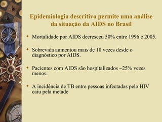 Epidemiologia descritiva permite uma análise
       da situação da AIDS no Brasil
 Mortalidade por AIDS decresceu 50% entre 1996 e 2005.

 Sobrevida aumentou mais de 10 vezes desde o
  diagnóstico por AIDS.

 Pacientes com AIDS são hospitalizados ~25% vezes
  menos.

 A incidência de TB entre pessoas infectadas pelo HIV
  caiu pela metade
 
