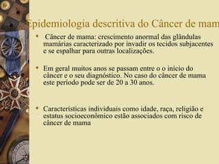 Epidemiologia descritiva do Câncer de mam
   Câncer de mama: crescimento anormal das glândulas
    mamárias caracterizado por invadir os tecidos subjacentes
    e se espalhar para outras localizações.

   Em geral muitos anos se passam entre o o início do
    câncer e o seu diagnóstico. No caso do câncer de mama
    este período pode ser de 20 a 30 anos.


   Características individuais como idade, raça, religião e
    estatus socioeconômico estão associados com risco de
    câncer de mama
 
