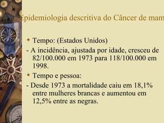 Epidemiologia descritiva do Câncer de mam

   Tempo: (Estados Unidos)
  - A incidência, ajustada por idade, cresceu de
    82/100.000 em 1973 para 118/100.000 em
    1998.
   Tempo e pessoa:
  - Desde 1973 a mortalidade caiu em 18,1%
    entre mulheres brancas e aumentou em
    12,5% entre as negras.
 