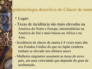 Epidemiologia descritiva do Câncer de mam
   Lugar:
  - Taxas de incidência são mais elevadas na
     América do Norte e Europa, intermediárias na
     América do Sul e mais baixas na Africa e na
     Asia.
  - Incidência de câncer de mama é 4 vezes mais alta
     nos Estados Unidos do que no Japão (embora
     tenham se elevado nos últimos anos)
  - Mulheres migrantes assumem as taxas do novo
     país, em uma velocidade que depende do grau de
     aculturação.
 