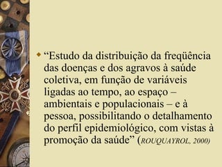  “Estudo da distribuição da freqüência
  das doenças e dos agravos à saúde
  coletiva, em função de variáveis
  ligadas ao tempo, ao espaço –
  ambientais e populacionais – e à
  pessoa, possibilitando o detalhamento
  do perfil epidemiológico, com vistas à
  promoção da saúde” (ROUQUAYROL, 2000)
 