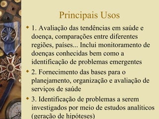 Principais Usos
 1. Avaliação das tendências em saúde e
  doença, comparações entre diferentes
  regiões, países... Inclui monitoramento de
  doenças conhecidas bem como a
  identificação de problemas emergentes
 2. Fornecimento das bases para o
  planejamento, organização e avaliação de
  serviços de saúde
 3. Identificação de problemas a serem
  investigados por meio de estudos analíticos
  (geração de hipóteses)
 