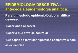 EPIDEMIOLOGIA DESCRITIVA :
antecede a epidemiologia analítica.
Para um estudo epidemiológico analítico
deve-se:
•Saber onde observar
•Saber o que deve-se controlar
•Ser capaz de formular hipóteses compatíveis com
as evidencias
 