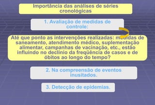 1. Avaliação de medidas de
controle:
2. Na compreensão de eventos
inusitados.
3. Detecção de epidemias.
Até que ponto as intervenções realizadas: medidas de
saneamento, atendimento médico, suplementação
alimentar, campanhas de vacinação, etc., estão
influindo no declínio da freqüência de casos e de
óbitos ao longo do tempo?
Importância das análises de séries
cronológicas
 