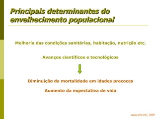 Principais determinantes do envelhecimento populacional www.who.int/, 2009 Melhoria das condições sanitárias, habitação, nutrição etc. Avanços científicos e tecnológicos Diminuição da mortalidade em idades precoces Aumento da expectativa de vida 