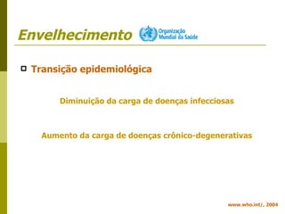 Envelhecimento Transição epidemiológica Diminuição da carga de doenças infecciosas Aumento da carga de doenças crônico-degenerativas www.who.int/, 2004 