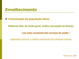 Envelhecimento Feminização da população idosa Mulheres têm, de modo geral, melhor percepção da doença   - uso mais constante dos serviços de saúde – diagnóstico precoce e melhor tratamento das doenças crônicas Pereira et al., 2003 