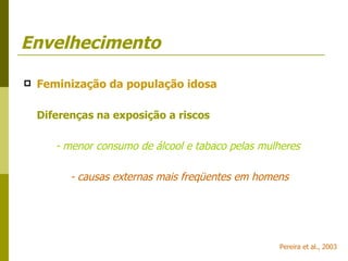 Envelhecimento Feminização da população idosa Diferenças na exposição a riscos - menor consumo de álcool e tabaco pelas mulheres   - causas externas mais freqüentes em homens Pereira et al., 2003 