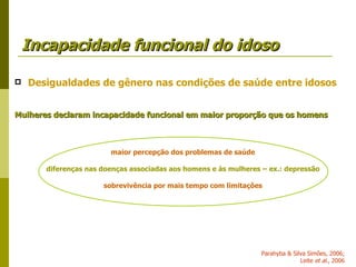 Incapacidade funcional do idoso Desigualdades de gênero nas condições de saúde entre idosos Mulheres declaram incapacidade funcional em maior proporção que os homens maior percepção dos problemas de saúde diferenças nas doenças associadas aos homens e às mulheres – ex.: depressão sobrevivência por mais tempo com limitações Parahyba & Silva Simões, 2006; Leite  et al ., 2006 