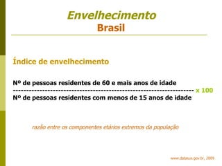 Envelhecimento Brasil www.datasus.gov.br, 2009 Índice de envelhecimento Nº de pessoas residentes de 60 e mais anos de idade --------------------------------------------------------------------   x 100 Nº de pessoas residentes com menos de 15 anos de idade razão entre os componentes etários extremos da população 