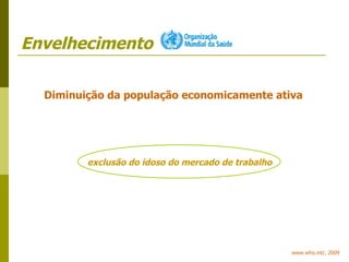 Envelhecimento www.who.int/, 2009 Diminuição da população economicamente ativa exclusão do idoso do mercado de trabalho 