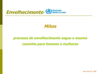 Envelhecimento www.who.int/, 2009 Mitos processo de envelhecimento segue o mesmo caminho para homens e mulheres 