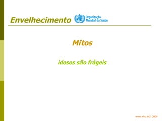 Envelhecimento www.who.int/, 2009 Mitos idosos são frágeis 