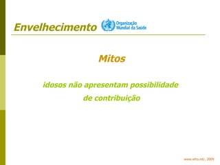 Envelhecimento www.who.int/, 2009 Mitos idosos não apresentam possibilidade  de contribuição 