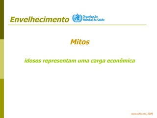 Envelhecimento www.who.int/, 2009 Mitos idosos representam uma carga econômica 