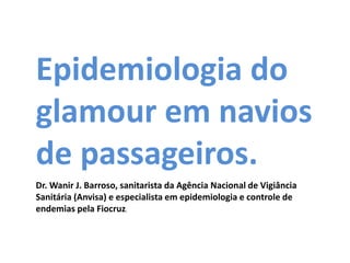 Epidemiologia do
glamour em navios
de passageiros.
Dr. Wanir J. Barroso, sanitarista da Agência Nacional de Vigiância
Sanitária (Anvisa) e especialista em epidemiologia e controle de
endemias pela Fiocruz.
 