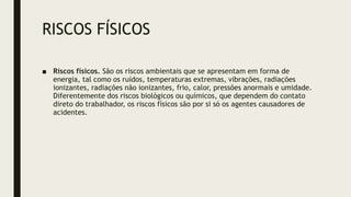 RISCOS FÍSICOS
■ Riscos físicos. São os riscos ambientais que se apresentam em forma de
energia, tal como os ruídos, temperaturas extremas, vibrações, radiações
ionizantes, radiações não ionizantes, frio, calor, pressões anormais e umidade.
Diferentemente dos riscos biológicos ou químicos, que dependem do contato
direto do trabalhador, os riscos físicos são por si só os agentes causadores de
acidentes.
 