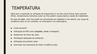 TEMPERATURA
Sabia que a exposição às variações da temperatura é um dos riscos físicos mais comuns?
Afinal, temperaturas extremas (calor ou frio) podem causas danos à saúde do trabalhador.
No caso do calor, este risco pode ser encontrado em trabalhos a céu aberto, por causa da
incidência solar ou em cozinhas, na mineração e em siderúrgicas.
■ Como prevenir?
■ Utilização de EPIs como calçados, luvas e mangotes;
■ Isolamento da fonte de calor;
■ Ventilação adequada do ambiente;
■ Utilização de protetor solar;
■ Intervalos nos momentos de maior incidência solar.
 