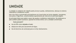 UMIDADE
A umidade no ambiente de trabalho pode provocar quedas, deslizamentos, doenças no sistema
respiratório e problemas na pele.
Este risco físico é encontrado principalmente em construções em locais alagados, lavanderias,
lava-jatos e frigoríficos, caracterizando-se geralmente por meio de um piso escorregadio.
Os principais danos que podem causar são quedas e problemas respiratórios. Os problemas na
pele também podem acontecer, quando há contato direto com a umidade contaminada.
Como prevenir?
■ Uso de EPIs como calçados e luvas;
■ Adoção de ralos para escoamento de água;
■ Uso de barreiras de contenção para se evitar deslizamento.
 