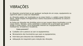 VIBRAÇÕES
As vibrações caracterizam-se por qualquer oscilação de um corpo, equipamento ou
superfície sobre o corpo do trabalhador.
As vibrações podem ser localizadas ou no corpo inteiro, e, podem causar diversos
danos, desde simples formigamentos e dores musculares a problemas na coluna e
osteoporose.
As fontes de vibrações são divididas entre as que causam danos localizados e as de
corpo inteiro. Veículos, como caminhões e tratores são as principais que podem
atingir o corpo inteiro. Já as localizadas referem-se a equipamentos como
motosserras, britadeiras e furadeiras.
Como prevenir?
■ Cuidados com a postura ao usar os equipamentos;
■ Revezamento dos funcionários que usam os equipamentos;
■ Intervalos para descanso dos trabalhadores;
■ Adequação do maquinário para redução das vibrações.
 