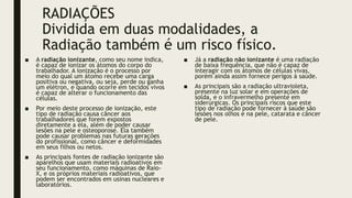 RADIAÇÕES
Dividida em duas modalidades, a
Radiação também é um risco físico.
■ A radiação ionizante, como seu nome indica,
é capaz de ionizar os átomos do corpo do
trabalhador. A ionização é o processo por
meio do qual um átomo recebe uma carga
positiva ou negativa, ou seja, perde ou ganha
um elétron, e quando ocorre em tecidos vivos
é capaz de alterar o funcionamento das
células.
■ Por meio deste processo de ionização, este
tipo de radiação causa câncer aos
trabalhadores que forem expostos
diretamente a ela, além de poder causar
lesões na pele e osteoporose. Ela também
pode causar problemas nas futuras gerações
do profissional, como câncer e deformidades
em seus filhos ou netos.
■ As principais fontes de radiação ionizante são
aparelhos que usam materiais radioativos em
seu funcionamento, como máquinas de Raio-
X, e os próprios materiais radioativos, que
podem ser encontrados em usinas nucleares e
laboratórios.
■ Já a radiação não ionizante é uma radiação
de baixa frequência, que não é capaz de
interagir com os átomos de células vivas,
porém ainda assim fornece perigos à saúde.
■ As principais são a radiação ultravioleta,
presente na luz solar e em operações de
solda, e o infravermelho presente em
siderúrgicas. Os principais riscos que este
tipo de radiação pode fornecer à saúde são
lesões nos olhos e na pele, catarata e câncer
de pele.
 