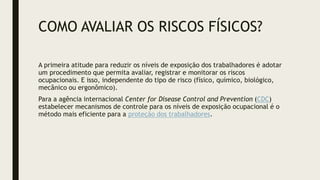 COMO AVALIAR OS RISCOS FÍSICOS?
A primeira atitude para reduzir os níveis de exposição dos trabalhadores é adotar
um procedimento que permita avaliar, registrar e monitorar os riscos
ocupacionais. E isso, independente do tipo de risco (físico, químico, biológico,
mecânico ou ergonômico).
Para a agência internacional Center for Disease Control and Prevention (CDC)
estabelecer mecanismos de controle para os níveis de exposição ocupacional é o
método mais eficiente para a proteção dos trabalhadores.
 
