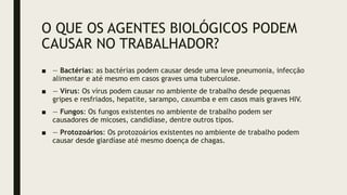 O QUE OS AGENTES BIOLÓGICOS PODEM
CAUSAR NO TRABALHADOR?
■ — Bactérias: as bactérias podem causar desde uma leve pneumonia, infecção
alimentar e até mesmo em casos graves uma tuberculose.
■ — Vírus: Os vírus podem causar no ambiente de trabalho desde pequenas
gripes e resfriados, hepatite, sarampo, caxumba e em casos mais graves HIV.
■ — Fungos: Os fungos existentes no ambiente de trabalho podem ser
causadores de micoses, candidíase, dentre outros tipos.
■ — Protozoários: Os protozoários existentes no ambiente de trabalho podem
causar desde giardíase até mesmo doença de chagas.
 