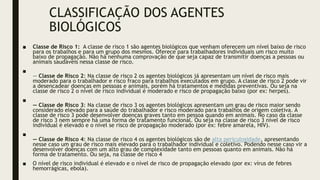 CLASSIFICAÇÃO DOS AGENTES
BIOLÓGICOS
■ Classe de Risco 1: A classe de risco 1 são agentes biológicos que venham oferecem um nível baixo de risco
para os trabalhos e para um grupo dos mesmos. Oferece para trabalhadores individuais um risco muito
baixo de propagação. Não há nenhuma comprovação de que seja capaz de transmitir doenças a pessoas ou
animais saudáveis nessa classe de risco.
■
— Classe de Risco 2: Na classe de risco 2 os agentes biológicos já apresentam um nível de risco mais
moderado para o trabalhador e risco fraco para trabalhos executados em grupo. A classe de risco 2 pode vir
a desencadear doenças em pessoas e animais, porém há tratamentos e medidas preventivas. Ou seja na
classe de risco 2 o nível de risco individual é moderado e risco de propagação baixo (por ex: herpes).
■
— Classe de Risco 3: Na classe de risco 3 os agentes biológicos apresentam um grau de risco maior sendo
considerado elevado para a saúde do trabalhador e risco moderado para trabalhos de origem coletiva. A
classe de risco 3 pode desenvolver doenças graves tanto em pessoa quando em animais. No caso da classe
de risco 3 nem sempre há uma forma de tratamento funcional. Ou seja na classe de risco 3 nível de risco
individual é elevado e o nível se risco de propagação moderado (por ex: febre amarela, HIV).
■
— Classe de Risco 4: Na classe de risco 4 os agentes biológicos são de alta periculosidade, apresentando
nesse caso um grau de risco mais elevado para o trabalhador individual e coletivo. Podendo nesse caso vir a
desenvolver doenças com um alto grau de complexidade tanto em pessoas quanto em animais. Não há
forma de tratamento. Ou seja, na classe de risco 4
■ O nível de risco individual é elevado e o nível de risco de propagação elevado (por ex: vírus de febres
hemorrágicas, ebola).
 