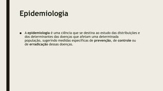 Epidemiologia
■ A epidemiologia é uma ciência que se destina ao estudo das distribuições e
dos determinantes das doenças que afetam uma determinada
população, sugerindo medidas específicas de prevenção, de controle ou
de erradicação dessas doenças.
 