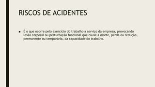 RISCOS DE ACIDENTES
■ É o que ocorre pelo exercício do trabalho a serviço da empresa, provocando
lesão corporal ou perturbação funcional que cause a morte, perda ou redução,
permanente ou temporária, da capacidade do trabalho.
 