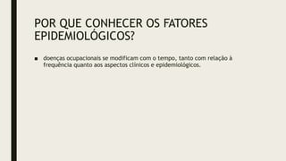 POR QUE CONHECER OS FATORES
EPIDEMIOLÓGICOS?
■ doenças ocupacionais se modificam com o tempo, tanto com relação à
frequência quanto aos aspectos clínicos e epidemiológicos.
 