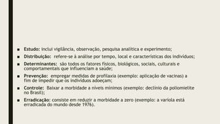 ■ Estudo: inclui vigilância, observação, pesquisa analítica e experimento;
■ Distribuição: refere-se à análise por tempo, local e características dos indivíduos;
■ Determinantes: são todos os fatores físicos, biológicos, sociais, culturais e
comportamentais que influenciam a saúde;
■ Prevenção: empregar medidas de profilaxia (exemplo: aplicação de vacinas) a
fim de impedir que os indivíduos adoeçam;
■ Controle: Baixar a morbidade a níveis mínimos (exemplo: declínio da poliomielite
no Brasil);
■ Erradicação: consiste em reduzir a morbidade a zero (exemplo: a varíola está
erradicada do mundo desde 1976).
 