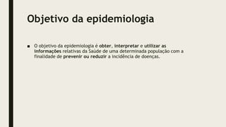 Objetivo da epidemiologia
■ O objetivo da epidemiologia é obter, interpretar e utilizar as
informações relativas da Saúde de uma determinada população com a
finalidade de prevenir ou reduzir a incidência de doenças.
 
