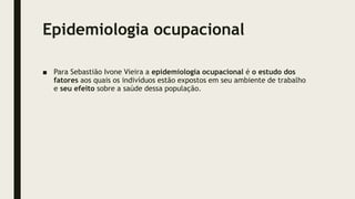 Epidemiologia ocupacional
■ Para Sebastião Ivone Vieira a epidemiologia ocupacional é o estudo dos
fatores aos quais os indivíduos estão expostos em seu ambiente de trabalho
e seu efeito sobre a saúde dessa população.
 