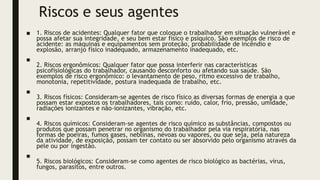 Riscos e seus agentes
■ 1. Riscos de acidentes: Qualquer fator que coloque o trabalhador em situação vulnerável e
possa afetar sua integridade, e seu bem estar físico e psíquico. São exemplos de risco de
acidente: as máquinas e equipamentos sem proteção, probabilidade de incêndio e
explosão, arranjo físico inadequado, armazenamento inadequado, etc.
■
2. Riscos ergonômicos: Qualquer fator que possa interferir nas características
psicofisiológicas do trabalhador, causando desconforto ou afetando sua saúde. São
exemplos de risco ergonômico: o levantamento de peso, ritmo excessivo de trabalho,
monotonia, repetitividade, postura inadequada de trabalho, etc.
■
3. Riscos físicos: Consideram-se agentes de risco físico as diversas formas de energia a que
possam estar expostos os trabalhadores, tais como: ruído, calor, frio, pressão, umidade,
radiações ionizantes e não-ionizantes, vibração, etc.
■
4. Riscos químicos: Consideram-se agentes de risco químico as substâncias, compostos ou
produtos que possam penetrar no organismo do trabalhador pela via respiratória, nas
formas de poeiras, fumos gases, neblinas, névoas ou vapores, ou que seja, pela natureza
da atividade, de exposição, possam ter contato ou ser absorvido pelo organismo através da
pele ou por ingestão.
■
5. Riscos biológicos: Consideram-se como agentes de risco biológico as bactérias, vírus,
fungos, parasitos, entre outros.
 