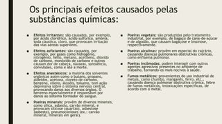 Os principais efeitos causados pelas
substâncias químicas:
■ Efeitos irritantes: são causados, por exemplo,
por ácido clorídrico, ácido sulfúrico, amônia,
soda cáustica, cloro, que provocam irritação
das vias aéreas superiores.
■ Efeitos asfixiantes: são causados, por
exemplo, por gases como hidrogênio,
nitrogênio, hélio, metano, acetileno, dióxido
de carbono, monóxido de carbono e outros
causam dor de cabeça, náuseas, sonolência,
convulsões, coma e até a morte.
■ Efeitos anestésicos: a maioria dos solventes
orgânicos assim como o butano, propano,
aldeídos, acetona, cloreto de carbono,
benzeno, xileno, alcoóis, tolueno, tem ação
depressiva sobre o sistema nervoso central,
provocando danos aos diversos órgãos. O
benzeno especialmente é responsável por
danos ao sistema formador do sangue.
■ Poeiras minerais: provêm de diversos minerais,
como sílica, asbesto, carvão mineral, e
provocam silicose (quartzo), asbestose
(asbesto), pneumoconioses (ex.: carvão
mineral, minerais em geral).
■ Poeiras vegetais: são produzidas pelo tratamento
industrial, por exemplo, de bagaço de cana-de-açúcar
e de algodão, que causam bagaçose e bissinose,
respectivamente.
■ Poeiras alcalinas: provêm em especial do calcário,
causando doenças pulmonares obstrutivas crônicas,
como enfisema pulmonar.
■ Poeiras incômodas: podem interagir com outros
agentes agressivos presentes no ambiente de
trabalho, tornando-os mais nocivos à saúde.
■ Fumos metálicos: provenientes do uso industrial de
metais, como chumbo, manganês, ferro, etc.,
causando doença pulmonar obstrutiva crônica, febre
de fumos metálicos, intoxicações específicas, de
acordo com o metal.
 