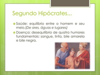 Segundo Hipócrates...
 Saúde: equilíbrio entre o homem e seu
meio.(De ares, águas e lugares)
 Doença: desequilíbrio de quatro humores
fundamentais: sangue, linfa, bile amarela
e bile negra.
 