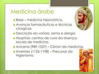 Medicina árabe
 Base – medicina hipocrática.
 Avanços farmacêuticos e técnicas
cirúrgicas.
 Descrição da varíola, asma e alergia
 Hospitais: centros de cura da doença,
escola de medicina.
 Avicena (989-1037) – Cânon da medicina.
 Averróes (1126-1198) – Precursor do
Higienismo.
 