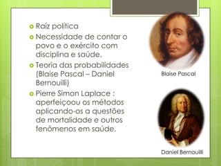  Raíz política
 Necessidade de contar o
povo e o exército com
disciplina e saúde.
 Teoria das probabilidades
(Blaise Pascal – Daniel
Bernouilli)
 Pierre Simon Laplace :
aperfeiçoou os métodos
aplicando-os a questões
de mortalidade e outros
fenômenos em saúde.
Blaise Pascal
Daniel Bernouilli
 