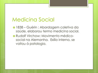 Medicina Social
 1838 – Guérin : Abordagem coletiva da
saúde, elaborou termo medicina social.
 Rudolf Virchow: Movimento médico-
social na Alemanha. Exílio interno, se
voltou à patologia.
 