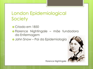 London Epidemiological
Society
 Criada em 1850
 Florence Nightingale – mãe fundadora
da Enfermagem
 John Snow – Pai da Epidemiologia
Florence Nightingale
 