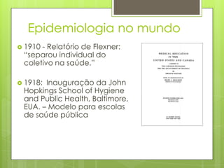 Epidemiologia no mundo
 1910 - Relatório de Flexner:
“separou individual do
coletivo na saúde.”
 1918: Inauguração da John
Hopkings School of Hygiene
and Public Health, Baltimore,
EUA. – Modelo para escolas
de saúde pública
 
