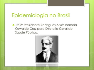 Epidemiologia no Brasil
 1903: Presidente Rodrigues Alves nomeia
Oswaldo Cruz para Diretoria Geral de
Saúde Pública.
 