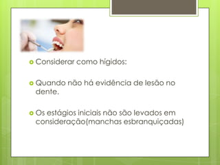  Considerar como hígidos:
 Quando não há evidência de lesão no
dente.
 Os estágios iniciais não são levados em
consideração(manchas esbranquiçadas)
 