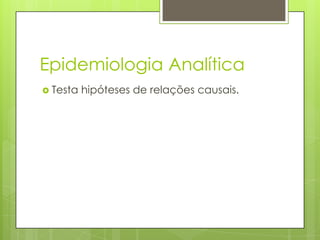 Epidemiologia Analítica
 Testa hipóteses de relações causais.
 