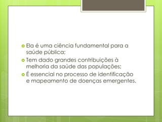  Ela é uma ciência fundamental para a
saúde pública;
 Tem dado grandes contribuições à
melhoria da saúde das populações;
 É essencial no processo de identificação
e mapeamento de doenças emergentes.
 