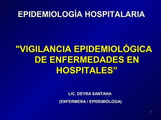 EPIDEMIOLOGÍA HOSPITALARIA



"VIGILANCIA EPIDEMIOLÓGICA
    DE ENFERMEDADES EN
        HOSPITALES”

           LIC. DEYRA SANTANA
        (ENFERMERA / EPIDEMIÓLOGA)

                                     1
 