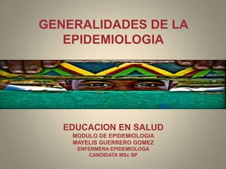 GENERALIDADES DE LA
   EPIDEMIOLOGIA




   EDUCACION EN SALUD
    MODULO DE EPIDEMIOLOGIA
    MAYELIS GUERRERO GOMEZ
     ENFERMERA EPIDEMIOLOGA
        CANDIDATA MSc SP
 